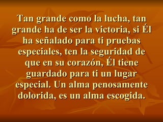 Tan grande como la lucha, tan grande ha de ser la victoria, si Él ha señalado para ti pruebas especiales, ten la seguridad de que en su corazón, Él tiene guardado para ti un lugar especial. Un alma penosamente dolorida, es un alma escogida. 