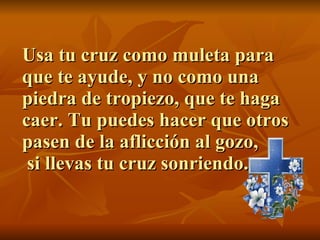 Usa tu cruz como muleta para que te ayude, y no como una piedra de tropiezo, que te haga caer. Tu puedes hacer que otros pasen de la aflicción al gozo,  si llevas tu cruz sonriendo. 