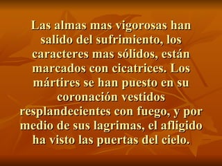 Las almas mas vigorosas han salido del sufrimiento, los caracteres mas sólidos, están marcados con cicatrices. Los mártires se han puesto en su coronación vestidos resplandecientes con fuego, y por medio de sus lagrimas, el afligido ha visto las puertas del cielo. 