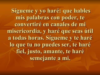 Sígueme y yo haré: que hables mis palabras con poder, te convertiré en canales de mi misericordia, y haré que seas útil a todas horas. Sígueme y te haré lo que tu no puedes ser, te haré fiel, justo, amante, te haré semejante a mi. 