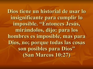 Dios tiene un historial de usar lo insignificante para cumplir lo imposible. “Entonces Jesús, mirándolos, dijo: para los hombres es imposible, mas para Dios, no; porque todas las cosas son posibles para Dios” (San Marcos 10:27) 