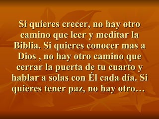 Si quieres crecer, no hay otro camino que leer y meditar la Biblia. Si quieres conocer mas a Dios , no hay otro camino que cerrar la puerta de tu cuarto y hablar a solas con Él cada día. Si quieres tener paz, no hay otro…  
