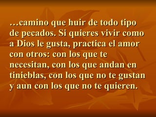 … camino que huir de todo tipo de pecados. Si quieres vivir como a Dios le gusta, practica el amor con otros: con los que te necesitan, con los que andan en tinieblas, con los que no te gustan y aun con los que no te quieren. 