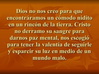 Dios no nos creo para que encontráramos un cómodo nidito en un rincón de la tierra. Cristo no derramo su sangre para darnos paz mental, nos escogió para tener la valentía de seguirle y esparcir su luz en medio de un mundo malo. 
