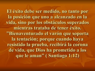 El éxito debe ser medido, no tanto por la posición que uno a alcanzado en la vida, sino por los obstáculos superados mientras trataba de tener éxito. ”Bienaventurado el varón que soporta la tentación; porque cuando haya resistido la prueba, recibirá la corona de vida, que Dios ha prometido a los que le aman” ( Santiago 1:12) 