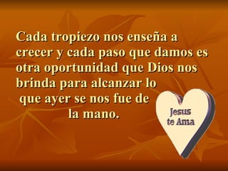Cada tropiezo nos enseña a crecer y cada paso que damos es otra oportunidad que Dios nos brinda para alcanzar lo  que ayer se nos fue de    la mano. 