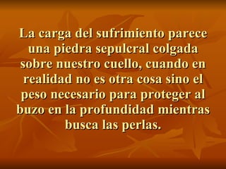 La carga del sufrimiento parece una piedra sepulcral colgada sobre nuestro cuello, cuando en realidad no es otra cosa sino el peso necesario para proteger al buzo en la profundidad mientras busca las perlas. 