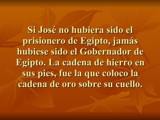 Si José no hubiera sido el prisionero de Egipto, jamás hubiese sido el Gobernador de Egipto. La cadena de hierro en sus pies, fue la que coloco la cadena de oro sobre su cuello. 