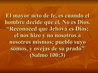 El mayor acto de fe, es cuando el hombre decide que él, No es Dios. “Reconoced que Jehová es Dios; el nos hizo y no nosotros a nosotros mismos; pueblo suyo somos, y ovejas de su prado” (Salmo 100:3) 