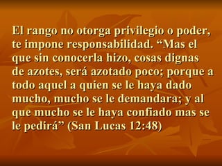 El rango no otorga privilegio o poder, te impone responsabilidad. “Mas el que sin conocerla hizo, cosas dignas de azotes, será azotado poco; porque a todo aquel a quien se le haya dado mucho, mucho se le demandara; y al que mucho se le haya confiado mas se le pedirá” (San Lucas 12:48) 