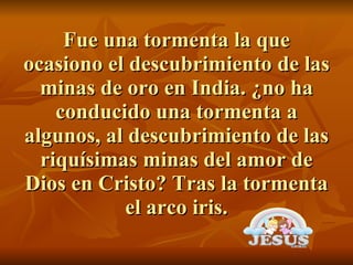 Fue una tormenta la que ocasiono el descubrimiento de las minas de oro en India. ¿no ha conducido una tormenta a algunos, al descubrimiento de las riquísimas minas del amor de Dios en Cristo? Tras la tormenta el arco iris. 