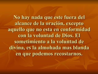 No hay nada que este fuera del alcance de la oración, excepto aquello que no esta en conformidad con la voluntad de Dios. El sometimiento a la voluntad de divina, es la almohada mas blanda en que podemos recostarnos. 