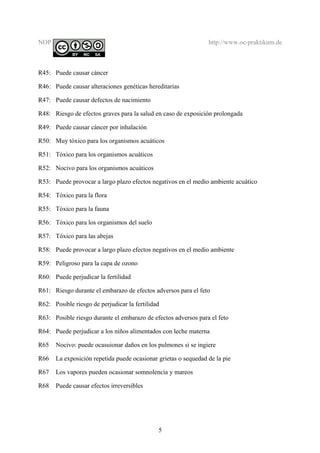 NOP http://www.oc-praktikum.de
R45: Puede causar cáncer
R46: Puede causar alteraciones genéticas hereditarias
R47: Puede causar defectos de nacimiento
R48: Riesgo de efectos graves para la salud en caso de exposición prolongada
R49: Puede causar cáncer por inhalación
R50: Muy tóxico para los organismos acuáticos
R51: Tóxico para los organismos acuáticos
R52: Nocivo para los organismos acuáticos
R53: Puede provocar a largo plazo efectos negativos en el medio ambiente acuático
R54: Tóxico para la flora
R55: Tóxico para la fauna
R56: Tóxico para los organismos del suelo
R57: Tóxico para las abejas
R58: Puede provocar a largo plazo efectos negativos en el medio ambiente
R59: Peligroso para la capa de ozono
R60: Puede perjudicar la fertilidad
R61: Riesgo durante el embarazo de efectos adversos para el feto
R62: Posible riesgo de perjudicar la fertilidad
R63: Posible riesgo durante el embarazo de efectos adversos para el feto
R64: Puede perjudicar a los niños alimentados con leche materna
R65 Nocivo: puede ocasuionar daños en los pulmones si se ingiere
R66 La exposición repetida puede ocasionar grietas o sequedad de la pie
R67 Los vapores pueden ocasionar somnolencia y mareos
R68 Puede causar efectos irreversibles
5
 