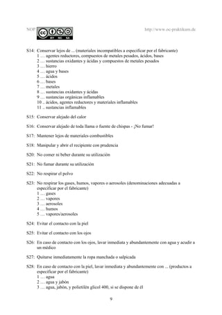 NOP http://www.oc-praktikum.de
S14: Conservar lejos de ... (materiales incompatibles a especificar por el fabricante)
1 … agentes reductores, compuestos de metales pesados, ácidos, bases
2 … sustancias oxidantes y ácidas y compuestos de metales pesados
3 … hierro
4 … agua y bases
5 … ácidos
6 … bases
7 … metales
8 … sustancias oxidantes y ácidas
9 … sustancias orgánicas inflamables
10 .. ácidos, agentes reductores y materiales inflamables
11 .. sustancias inflamables
S15: Conservar alejado del calor
S16: Conservar alejado de toda llama o fuente de chispas - ¡No fumar!
S17: Mantener lejos de materiales combustibles
S18: Manipular y abrir el recipiente con prudencia
S20: No comer ni beber durante su utilización
S21: No fumar durante su utilización
S22: No respirar el polvo
S23: No respirar los gases, humos, vapores o aerosoles (denominaciones adecuadas a
especificar por el fabricante)
1 … gases
2 … vapores
3 … aerosoles
4 … humos
5 … vapores/aerosoles
S24: Evitar el contacto con la piel
S25: Evitar el contacto con los ojos
S26: En caso de contacto con los ojos, lavar inmediata y abundantemente con agua y acudir a
un médico
S27: Quitarse inmediatamente la ropa manchada o salpicada
S28: En caso de contacto con la piel, lavar inmediata y abundantemente con ... (productos a
especificar por el fabricante)
1 … agua
2 … agua y jabón
3 … agua, jabón, y polietilén glicol 400, si se dispone de él
9
 