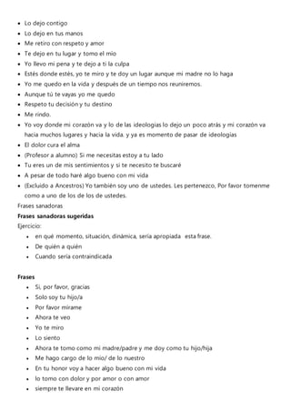  Lo dejo contigo
 Lo dejo en tus manos
 Me retiro con respeto y amor
 Te dejo en tu lugar y tomo el mío
 Yo llevo mi pena y te dejo a ti la culpa
 Estés donde estés, yo te miro y te doy un lugar aunque mi madre no lo haga
 Yo me quedo en la vida y después de un tiempo nos reuniremos.
 Aunque tú te vayas yo me quedo
 Respeto tu decisión y tu destino
 Me rindo.
 Yo voy donde mi corazón va y lo de las ideologias lo dejo un poco atrás y mi corazón va
hacia muchos lugares y hacia la vida. y ya es momento de pasar de ideologias
 El dolor cura el alma
 (Profesor a alumno) Si me necesitas estoy a tu lado
 Tu eres un de mis sentimientos y si te necesito te buscaré
 A pesar de todo haré algo bueno con mi vida
 (Excluido a Ancestros) Yo también soy uno de ustedes. Les pertenezco, Por favor tomenme
como a uno de los de los de ustedes.
Frases sanadoras
Frases sanadoras sugeridas
Ejercicio:
 en qué momento, situación, dinámica, sería apropiada esta frase.
 De quién a quién
 Cuando sería contraindicada
Frases
 Si, por favor, gracias
 Solo soy tu hijo/a
 Por favor mírame
 Ahora te veo
 Yo te miro
 Lo siento
 Ahora te tomo como mi madre/padre y me doy como tu hijo/hija
 Me hago cargo de lo mío/ de lo nuestro
 En tu honor voy a hacer algo bueno con mi vida
 lo tomo con dolor y por amor o con amor
 siempre te llevare en mi corazón
 