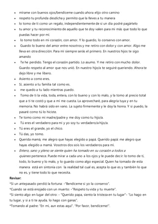  mírame con buenos ojos/bendíceme cuando ahora elijo otro camino
 respeto tu profunda desdicha y permito que la lleves a tu manera
 lo tomo de ti como un regalo, independientemente de si un día podré pagártelo
 tu amor y tu reconocimiento de aquello que te doy valen para mi más que todo lo que
puedas hacer por mí.
 lo tomo todo en mi corazón, con amor. Y lo guardo, lo conservo con amor.
 Guardo lo bueno del amor entre nosotros y me retiro con dolor y con amor. Algo me
lleva en otra dirección. Para mí siempre serás el primero. En nuestros hijos te sigo
amando
 Te he perdido. Tengo el corazón partido. Lo asumo. Y me retiro con mucho dolor.
Guardo respeto al amor que nos unió. En nuestro hijo/a te seguiré queriendo. Ahora te
dejo libre y me libero.
 Asiento a como eres.
 Sí, asiento a tu familia tal como es.
 me quedo a tu lado mientras puedo.
 Tomo de ti la vida, toda, entera, con lo bueno y con lo malo, y la tomo al precio total
que a ti te costó y que a mí me cuesta. La aprovecharé, para alegría tuya y en tu
memoria. No habrá sido en vano. La sujeto firmemente y le doy la honra. Y si puedo, la
pasaré como tú lo hiciste.
 Te tomo como mi madre/padre y me doy como tu hijo/a.
 Tú eres el verdadero para mí y yo soy tu verdadero/a hijo/a.
 Tú eres el grande, yo el chico.
 Tú das, yo tomo.
 Querida mamá, me alegro que hayas elegido a papá. Querido papá: me alegro que
hayas elegido a mamá. Vosotros dos sois los verdaderos para mí.
 Entero, sano y pleno se siente quien ha tomado en su corazón a todos a
quienes pertenece. Puede mirar a cada uno a los ojos y le puede decir: lo tomo de ti,
todo, lo bueno y lo malo, y lo guardo como algo especial. Quien ha tomado de esta
manera está en sintonía con la realidad tal cual es, acepta lo que es y también lo que
no es, y tiene todo lo que necesita.
Revisar:
*Si un antepasado perdió la fortuna: -“Bendíceme si yo la conservo”.
*Cuando se está enojado con un muerto: -“Respeto tu vida y tu muerte”.
*Si siento algo en lugar del otro: - “Querido papa, siento la tristeza en tu lugar”- “Lo hago en
tu lugar, y si a ti te ayuda, lo hago con ganas”.
*Tomando al padre: “En mi, aun estas aquí”. “Por favor, bendíceme!”.
 