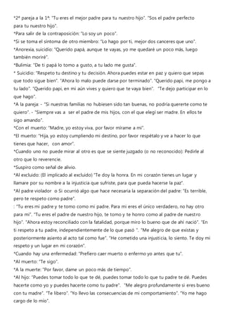*2ª pareja a la 1ª: “Tu eres el mejor padre para tu nuestro hijo”. “Sos el padre perfecto
para tu nuestro hijo”.
*Para salir de la contraposición: “Lo soy un poco”.
*Si se toma el síntoma de otro miembro: “Lo hago por ti, mejor dos canceres que uno”.
*Anorexia, suicidio: “Querido papá, aunque te vayas, yo me quedaré un poco más, luego
también moriré”.
*Bulimia: “De ti papá lo tomo a gusto, a tu lado me gusta”.
* Suicidio: “Respeto tu destino y tu decisión. Ahora puedes estar en paz y quiero que sepas
que todo sigue bien”. “Ahora lo malo puede darse por terminado”. “Querido papi, me pongo a
tu lado”. “Querido papi, en mi aún vives y quiero que te vaya bien”. “Te dejo participar en lo
que hago”.
*A la pareja: - “Si nuestras familias no hubiesen sido tan buenas, no podría quererte como te
quiero”. - “Siempre vas a ser el padre de mis hijos, con el que elegí ser madre. En ellos te
sigo amando”.
*Con el muerto: “Madre, yo estoy viva, por favor mírame a mi”.
*El muerto: “Hija, yo estoy cumpliendo mi destino, por favor respétalo y ve a hacer lo que
tienes que hacer, con amor”.
*Cuando uno no puede mirar al otro es que se siente juzgado (o no reconocido): Pedirle al
otro que lo reverencie.
*Suspiro como señal de alivio.
*Al excluido: (El implicado al excluido) “Te doy la honra. En mi corazón tienes un lugar y
llamare por su nombre a la injusticia que sufriste, para que pueda hacerse la paz”.
*Al padre violador o Si ocurrió algo que hace necesaria la separación del padre: “Es terrible,
pero te respeto como padre”.
: “Tu eres mi padre y te tomo como mi padre. Para mi eres el único verdadero, no hay otro
para mi”. “Tu eres el padre de nuestro hijo, te tomo y te honro como al padre de nuestro
hijo”. “Ahora estoy reconciliado con la fatalidad, porque miro lo bueno que de ahí nació”. “En
ti respeto a tu padre, independientemente de lo que pasó ”. “Me alegro de que existas y
posteriormente asiento al acto tal como fue”. “He cometido una injusticia, lo siento. Te doy mi
respeto y un lugar en mi corazón”.
*Cuando hay una enfermedad: “Prefiero caer muerto o enfermo yo antes que tu”.
*Al muerto: “Te sigo”.
*A la muerte: “Por favor, dame un poco más de tiempo”.
*Al hijo: “Puedes tomar todo lo que te dé, puedes tomar todo lo que tu padre te dé. Puedes
hacerte como yo y puedes hacerte como tu padre”. “Me alegro profundamente si eres bueno
con tu madre”. “Te libero”. “Yo llevo las consecuencias de mi comportamiento”. “Yo me hago
cargo de lo mío”.
 