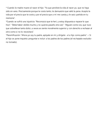 * Cuando la madre muere al nacer el hijo: “Ya que perdiste la vida al nacer yo, que no haya
sido en vano. Precisamente porque te costo tanto, te demuestro que valió la pena. Acepto la
vida por el precio que te costo y por el precio que a mí me cuesta, y le saco partido en tu
memoria”.
*Cuando se sufrió una injusticia: “Reconozco que te herí, y estoy dispuesta a reparar lo que
hice”. “Debe haber dolido mucho y no quieres pasarlo otra vez”. “Alguien como vos, que tuvo
que sobrellevar tanto dolor, a veces se siente moralmente superior y con derecho a rechazar al
otro como si no lo necesitara”.
*Parentificación: “Ahora yo soy tu padre, apóyate en mi y dirígete a tu hijo como padre”. – Si
el hijo se pone inquieto: preguntar e incluir a los padres de los padres (el rechazado-excluido-
no tomado).
 