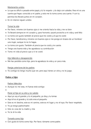 Mantenerlos unidos
 Lo que es difícil o pesado entre papá y tú lo respeto y lo dejo con ustedes. Para mí es una
suerte que hayas conocido a mi padre, y esto me lo tomo como una suerte. Y con tu
permiso los llevaré juntos en mi corazón.
 En mi interior siguen unidos
Tomar la vida
 Por favor, mírame con buenos ojos si me oriento hacia la vida y me va bien
 Te llevaré siempre en mi corazón y, para honrarte, sacaré provecho a mi vida y seré feliz
 Lo tomo con gusto también al precio que me costó y al que te costó
 Por favor, bendíceme y mírame con buenos ojos si me pongo en brazos de un hombre/
una mujer, aunque tú no lo hagas.
 Lo tomo con gusto. También al precio que te costó y te cuesta.
 Tengo una buena vida y les agradezco su contribución
 Tomo mi vida al precio que a ti te costó
Hijo fallecido o desaparecido
 Me has perdido como hijo, pero te agradezco la vida y un poco más.
Parejas anteriores de los padres
 Yo contigo no tengo mucho que ver, pero aquí tienes un sitio y no te juzgo.
Padres a hijos
Padres fallecidos
 Aunque no me veas, mi fuerza está contigo

Poner al hijo en su sitio y no subido
 Aquí yo soy el grande y tú el pequeño, yo doy y tu tomas
 Aquí él es el grande y tú solo eres el pequeño
 Este es mi destíno, este es mi camino, este es mi lugar y no el tuyo. Por favor respétalo.
 Yo ya tengo padre/madre
 Esto es cosa de tu madre y mía
 Yo te di la vida
Tomarlo como hijo
 Con gusto te tomo como hijo. Por favor, tómame como padre.
 