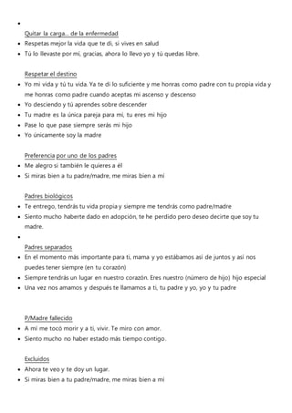 
Quitar la carga... de la enfermedad
 Respetas mejor la vida que te di, si vives en salud
 Tú lo llevaste por mí, gracias, ahora lo llevo yo y tú quedas libre.
Respetar el destino
 Yo mi vida y tú tu vida. Ya te di lo suficiente y me honras como padre con tu propia vida y
me honras como padre cuando aceptas mi ascenso y descenso
 Yo desciendo y tú aprendes sobre descender
 Tu madre es la única pareja para mí, tu eres mi hijo
 Pase lo que pase siempre serás mi hijo
 Yo únicamente soy la madre
Preferencia por uno de los padres
 Me alegro si también le quieres a él
 Si miras bien a tu padre/madre, me miras bien a mí
Padres biológicos
 Te entrego, tendrás tu vida propia y siempre me tendrás como padre/madre
 Siento mucho haberte dado en adopción, te he perdido pero deseo decirte que soy tu
madre.

Padres separados
 En el momento más importante para ti, mama y yo estábamos así de juntos y así nos
puedes tener siempre (en tu corazón)
 Siempre tendrás un lugar en nuestro corazón. Eres nuestro (número de hijo) hijo especial
 Una vez nos amamos y después te llamamos a ti, tu padre y yo, yo y tu padre
P/Madre fallecido
 A mí me tocó morir y a ti, vivir. Te miro con amor.
 Siento mucho no haber estado más tiempo contigo.
Excluidos
 Ahora te veo y te doy un lugar.
 Si miras bien a tu padre/madre, me miras bien a mí
 