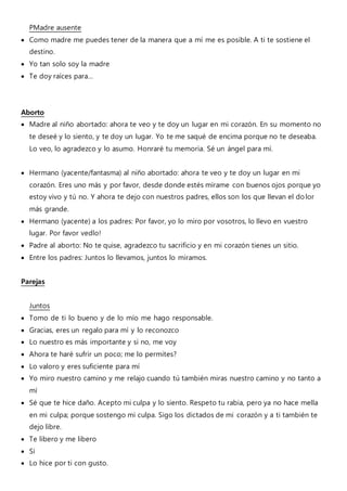 PMadre ausente
 Como madre me puedes tener de la manera que a mí me es posible. A ti te sostiene el
destino.
 Yo tan solo soy la madre
 Te doy raíces para...
Aborto
 Madre al niño abortado: ahora te veo y te doy un lugar en mi corazón. En su momento no
te deseé y lo siento, y te doy un lugar. Yo te me saqué de encima porque no te deseaba.
Lo veo, lo agradezco y lo asumo. Honraré tu memoria. Sé un ángel para mí.
 Hermano (yacente/fantasma) al niño abortado: ahora te veo y te doy un lugar en mi
corazón. Eres uno más y por favor, desde donde estés mírame con buenos ojos porque yo
estoy vivo y tú no. Y ahora te dejo con nuestros padres, ellos son los que llevan el dolor
más grande.
 Hermano (yacente) a los padres: Por favor, yo lo miro por vosotros, lo llevo en vuestro
lugar. Por favor vedlo!
 Padre al aborto: No te quise, agradezco tu sacrificio y en mi corazón tienes un sitio.
 Entre los padres: Juntos lo llevamos, juntos lo miramos.
Parejas
Juntos
 Tomo de ti lo bueno y de lo mío me hago responsable.
 Gracias, eres un regalo para mí y lo reconozco
 Lo nuestro es más importante y si no, me voy
 Ahora te haré sufrir un poco; me lo permites?
 Lo valoro y eres suficiente para mí
 Yo miro nuestro camino y me relajo cuando tú también miras nuestro camino y no tanto a
mí
 Sé que te hice daño. Acepto mi culpa y lo siento. Respeto tu rabia, pero ya no hace mella
en mi culpa; porque sostengo mi culpa. Sigo los dictados de mi corazón y a ti también te
dejo libre.
 Te libero y me libero
 Sí
 Lo hice por ti con gusto.
 