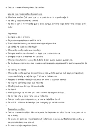 Gracias por ser mi compañero de camino
Uno se va o respeta el destino del otro
 Me duele mucho. Qué pena que no te pude tener, ni te pude dejar ir.
 Te amo y trato de amar tu camino
 Te dejo ir con el movimiento que te dirije aunque a mí me haga daño y me entrego a mi
dolor
Separados
 Siempre serás el primero
 Pagamos un precio pero valió la pena.
 Tomo de ti lo bueno y de lo mío me hago responsable.
 Lo siento, no supe hacerlo mejor
 Me quedo con lo mejor que me diste
 Siempre tendrás en mi corazón el lugar que te corresponde
 Siempre serás el primero en mí corazón
 Me diste lo suficiente. Lo que te di, te lo di con gusto, puedes quedártelo.
 De los buenos momentos que tenga con otras parejas, agradeceré lo que he aprendido de
ti.
 Te libero y me libero
 Me quedo con lo que fue bien entre nosotros, y de lo que fue mal, asumo mi parte de
responsabilidad y te dejo la tuya. Y ahora te dejo en paz.
 Respeto tu enfado y estoy de acuerdo en llevar la culpa un tiempo
 Te respeto como la pareja que has sido
 Me alegro de que te vaya bien en la vida
 Te dejo ir
 Me hago cargo de mi 50% y tú toma tu 50% de responsabilidad
 Yo mi vida y tú la tuya. Tú tu vida y yo la mía.
 Gracias por lo que compartimos y ahora te dejo libre de mí.
 Te utilicé. Lo siento. Ahora dejo que te vayas y yo me retiro de ti.

Separados con hijos
 Gracias por nuestros hijos. Honro la parte de ti que veo en ellos. Yo me rindo, para mí se
ha acabado
 Yo asumo mi parte de responsabilidad, yo también lo deseé. Juntos tenemos una hija y
estoy contenta de que sea así.
 En nuestros hijos seguimos juntos
 