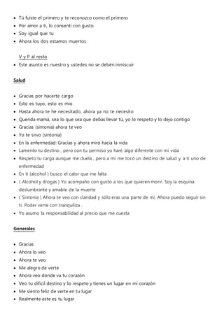  Tú fuiste el primero y te reconozco como el primero
 Por amor a ti, lo consentí con gusto.
 Soy igual que tu
 Ahora los dos estamos muertos
V y P al resto
 Este asunto es nuestro y ustedes no se debén inmiscuir
Salud
 Gracias por hacerte cargo
 Esto es tuyo, esto es mío
 Hasta ahora te he necesitado, ahora ya no te necesito
 Querida mamá, sea lo que sea que debas llevar tú, yo lo respeto y lo dejo contigo
 Gracias (sintonia) ahora te veo
 Yo te sirvo (sintonia)
 En la enfermedad: Gracias y ahora miro hacia la vida
 Lamento tu destino , pero con tu permiso yo haré algo diferente con mi vida
 Respeto tu carga aunque me duela , pero a mí me tocó un destino de salud y a ti uno de
enfermedad
 En ti (alcohol ) busco el calor que me falta
 ( Alcohol y drogas ) Yo acompaño con gusto a los que quieren morir. Soy la esquina
deslumbrante y amable de la muerte
 ( Sintonía ) Ahora te veo con claridad y sólo eras una parte de mí. Ahora puedo seguir sin
ti. Poder verte con tranquiliza .
 Yo asumo la responsabilidad al precio que me cuesta
Generales
 Gracias
 Ahora lo veo
 Ahora te veo
 Me alegro de verte
 Ahora veo donde va tu corazón
 Veo tu difícil destino y lo respeto y tienes un lugar en mi corazón
 Me siento feliz de verte en tu lugar
 Realmente este es tu lugar
 