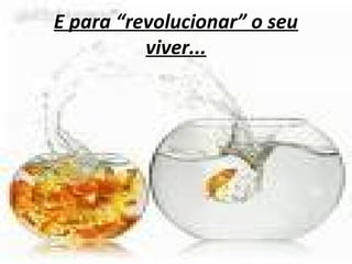 E para “revolucionar” o seu
viver...
 