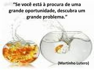 “Se você está à procura de uma
grande oportunidade, descubra um
grande problema.”
(Martinho Lutero)
 