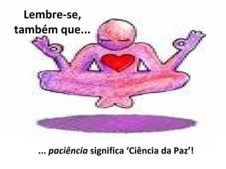 Lembre-se,
também que...
... paciência significa ‘Ciência da Paz’!
 