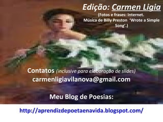Edição: Carmen Ligia
(Fotos e frases: Internet.
Música de Billy Preston ‘Wrote a Simple
Song’.)
Contatos (inclusive para elaboração de slides)
carmenligiavilanova@gmail.com
Meu Blog de Poesias:
http://aprendizdepoetaenavida.blogspot.com/
 
