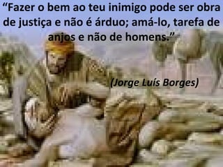 “Fazer o bem ao teu inimigo pode ser obra
de justiça e não é árduo; amá-lo, tarefa de
anjos e não de homens.”
(Jorge Luís Borges)
 
