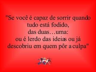 "Se você é capaz de sorrir quando tudo está fodido, das duas…uma: ou é lerdo das ideias ou já descobriu em quem pôr a culpa" 