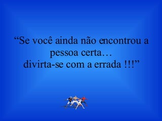 “ Se você ainda não encontrou a pessoa certa… divirta-se com a errada !!!” 