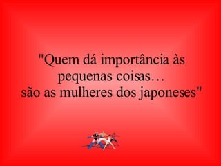 "Quem dá importância às pequenas coisas… são as mulheres dos japoneses" 