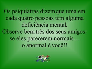 Os psiquiatras dizem que uma em cada quatro pessoas tem alguma deficiência mental. Observe bem três dos seus amigos: se eles parecerem normais… o anormal é você!! 