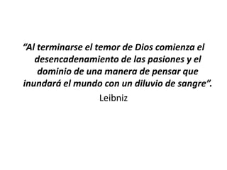 “Al terminarse el temor de Dios comienza el
   desencadenamiento de las pasiones y el
    dominio de una manera de pensar que
inundará el mundo con un diluvio de sangre”.
                   Leibniz
 