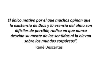 El único motivo por el que muchos opinan que
 la existencia de Dios y la esencia del alma son
    difíciles de percibir, radica en que nunca
  desvían su mente de los sentidos ni la elevan
           sobre los mundos corpóreos”.
                 René Descartes
 