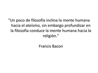 "Un poco de filosofía inclina la mente humana
  hacia el ateísmo, sin embargo profundizar en
 la filosofía conduce la mente humana hacia la
                     religión."

                Francis Bacon
 