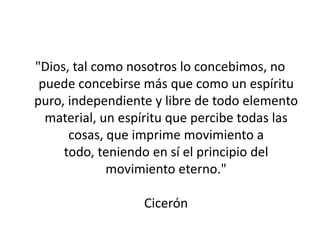 "Dios, tal como nosotros lo concebimos, no
 puede concebirse más que como un espíritu
puro, independiente y libre de todo elemento
  material, un espíritu que percibe todas las
      cosas, que imprime movimiento a
     todo, teniendo en sí el principio del
             movimiento eterno."

                  Cicerón
 