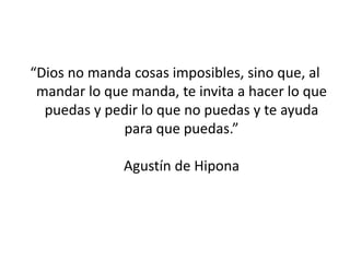 “Dios no manda cosas imposibles, sino que, al
 mandar lo que manda, te invita a hacer lo que
  puedas y pedir lo que no puedas y te ayuda
             para que puedas.”

              Agustín de Hipona
 