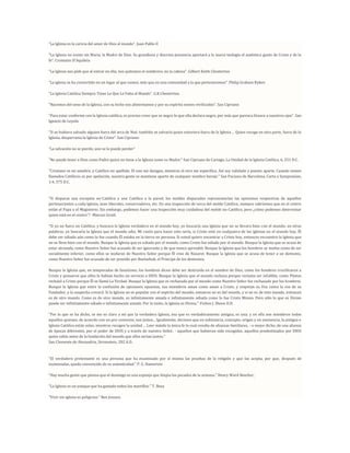 “La Iglesia es la caricia del amor de Dios al mundo”. Juan Pablo II

“La Iglesia no existe sin Maria, la Madre de Dios. Su grandiosa y discreta presencia aportará a la nueva teología el auténtico gusto de Cristo y de la
fe”. Cromazio D'Aquileia

“La Iglesia nos pide que al entrar en ella, nos quitemos el sombrero, no la cabeza”. Gilbert Keith Chesterton

“La iglesia se ha convertido en un lugar al que vamos, más que en una comunidad a la que pertenecemos”. Philip Graham Ryken

"La Iglesia Católica Siempre Tiene Lo Que Le Falta al Mundo". G.K.Chesterton.

“Nacemos del seno de la Iglesia, con su leche nos alimentamos y por su espíritu somos vivificados”. San Cipriano

“Para estar conforme con la Iglesia católica, es preciso creer que es negro lo que ella declara negro, por más que parezca blanco a nuestros ojos”. San
Ignacio de Loyola

“Si se hubiera salvado alguien fuera del arca de Noé, también se salvaría quien estuviera fuera de la Iglesia ... Quien recoge en otra parte, fuera de la
Iglesia, desparrama la Iglesia de Cristo”. San Cipriano

“La salvación no se pierde, uno se la puede perder”

"No puede tener a Dios como Padre quien no tiene a la Iglesia como su Madre." San Cipriano de Cartago, La Unidad de la Iglesia Católica, 6, 251 D.C.

"Cristiano es mi nombre, y Católico mi apellido. El uno me designa, mientras el otro me especifica. Así soy validado y puesto aparte. Cuando somos
llamados Católicos es por apelación, nuestra gente se mantiene aparte de cualquier nombre hereje." San Paciano de Barcelona, Carta a Sympronian,
1:4, 375 D.C.



"Si disparas una escopeta no-Católica y una Católica a la pared, los moldes disparados representarían las opiniones respectivas de aquellos
pertenecientes a cada Iglesia, sean liberales, conservadores, etc. En una inspección de cerca del molde Católico, siempre sabríamos que en el centro
están el Papa y el Magisterio. Sin embargo, podemos hacer una inspección muy cuidadosa del molde no-Católico, pero ¿cómo podemos determinar
quien está en el centro"? -Marcus Grodi.

"Si yo no fuera un Católico, y buscara la Iglesia verdadera en el mundo hoy, yo buscaría una Iglesia que no se llevara bien con el mundo; en otras
palabras, yo buscaría la Iglesia que el mundo odia. Mi razón para hacer esto sería, si Cristo está en cualquiera de las iglesias en el mundo hoy, Él
debe ser odiado aún como lo fue cuando Él estaba en la tierra en persona. Si usted quiere encontrar a Cristo hoy, entonces encuentre la Iglesia que
no se lleva bien con el mundo. Busque la Iglesia que es odiada por el mundo, como Cristo fue odiado por el mundo. Busque la Iglesia que se acusa de
estar atrasada, como Nuestro Señor fue acusado de ser ignorante y de que nunca aprendió. Busque la Iglesia que los hombres se mofan como de ser
socialmente inferior, como ellos se mofaron de Nuestro Señor porque Él vino de Nazaret. Busque la Iglesia que se acusa de tener a un demonio,
como Nuestro Señor fue acusado de ser poseído por Beelzebub, el Príncipe de los demonios.

Busque la Iglesia que, en temporadas de fanatismo, los hombres dicen debe ser destruida en el nombre de Dios, como los hombres crucificaron a
Cristo y pensaron que ellos le habían hecho un servicio a DIOS. Busque la Iglesia que el mundo rechaza porque reclama ser infalible, como Pilatos
rechazó a Cristo porque Él se llamó La Verdad. Busque la Iglesia que es rechazada por el mundo como Nuestro Señor fue rechazado por los hombres.
Busque la Iglesia que entre la confusión de opiniones opuestas, sus miembros aman como aman a Cristo, y respetan su Voz como la voz de su
Fundador, y la sospecha crecerá. Si la Iglesia no es popular con el espíritu del mundo, entonces no es del mundo, y si no es de este mundo, entonces
es de otro mundo. Como es de otro mundo, es infinitamente amada e infinitamente odiada como lo fue Cristo Mismo. Pero sólo lo que es Divino
puede ser infinitamente odiado e infinitamente amado. Por lo tanto, la Iglesia es Divina."-Fulton J. Sheen D.D.

"Por lo que se ha dicho, se me es claro a mí que la verdadera Iglesia, esa que es verdaderamente antigua, es una; y en ella son miembros todos
aquellos quienes, de acuerdo con un pre-convenio, son justos... Igualmente, decimos que en substancia, concepto, origen y en eminencia, la antigua e
Iglesia Católica están solas, mientras recogen la unidad ... Leer másde la única fe lo cual resulta de alianzas familiares, - o mejor dicho, de una alianza
de épocas diferentes, por el poder de DIOS y a través de nuestro Señor, - aquellos que hubieran sido escogidos, aquellos predestinados por DIOS
quien sabía antes de la fundación del mundo que ellos serían justos."
San Clemente de Alexandria, Stromateis, 202 A.D..



"El verdadero protestante es una persona que ha examinado por sí misma las pruebas de la religión y que las acepta, por que, después de
examinadas, queda convencido de su autenticidad." P. G. Hamerton

"Hay mucha gente que piensa que el domingo es una esponja que limpia los pecados de la semana." Henry Ward Beecher,

"La Iglesia es un yunque que ha gastado todos los martillos." T. Beza

"Vivir sin iglesia es peligroso." Ben Jonson.
 