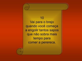 10
Vai para o brejo
quando você começa
a engolir tantos sapos
que não sobra mais
tempo para
comer a perereca.
 