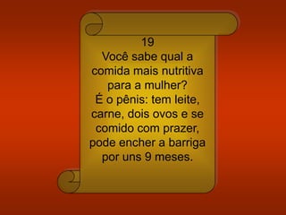 19
Você sabe qual a
comida mais nutritiva
para a mulher?
É o pênis: tem leite,
carne, dois ovos e se
comido com prazer,
pode encher a barriga
por uns 9 meses.
 