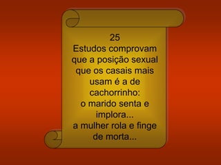 25
Estudos comprovam
que a posição sexual
que os casais mais
usam é a de
cachorrinho:
o marido senta e
implora...
a mulher rola e finge
de morta...
 