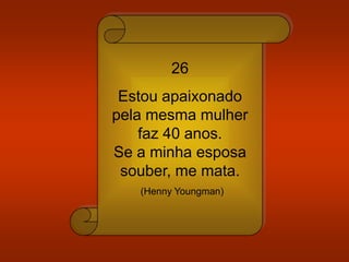 26
Estou apaixonado
pela mesma mulher
faz 40 anos.
Se a minha esposa
souber, me mata.
(Henny Youngman)
 