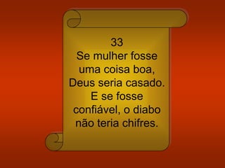 33
Se mulher fosse
uma coisa boa,
Deus seria casado.
E se fosse
confiável, o diabo
não teria chifres.
 