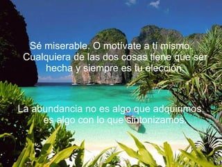 Sé miserable. O motívate a tí mismo. Cualquiera de las dos cosas tiene que ser hecha y siempre es tu elección. La abundancia no es algo que adquirimos, es algo con lo que sintonizamos. 