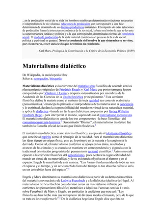 ...en la producción social de su vida los hombres establecen determinadas relaciones necesarias
e independientes de su voluntad, relaciones de producción que corresponden a una fase
determinada de desarrollo de sus fuerzas productivas materiales. El conjunto de estas relaciones
de producción forma la estructura económica de la sociedad, la base real sobre la que se levanta
la superestructura jurídica y política y a la que corresponden determinadas formas de conciencia
social. El modo de producción de la vida material condiciona el proceso de la vida social
política y espiritual en general. No es la conciencia del hombre la que determina su ser sino,
por el contrario, el ser social es lo que determina su conciencia.

             Karl Marx, Prólogo a la Contribución a la Crítica de la Economía Política (1859)




Materialismo dialéctico
De Wikipedia, la enciclopedia libre
Saltar a: navegación, búsqueda

Materialismo dialéctico es la corriente del materialismo filosófico de acuerdo con los
planteamientos originales de Friedrich Engels y Karl Marx que posteriormente fueron
enriquecidos por Vladimir I. Lenin y después sistematizados por miembros de la
Academia de las Ciencias de la Unión Soviética principalmente.1 Esta corriente
filosófica define la materia como el sustrato de toda realidad sea concreta o abstracta
(pensamientos),1 emancipa la primacía e independencia de la materia ante la conciencia
y lo espiritual, declara la cognoscibilidad del mundo en virtud de su naturaleza material,
y aplica la dialéctica –basada en las leyes dialécticas propuestas por Georg Wilhelm
Friedrich Hegel– para interpretar el mundo, superando así al materialismo mecanicista.
El materialismo dialéctico es uno de los tres componentes –la base filosófica– del
comunismomarxista-leninista.2 Denominado “Diamat”, el materialismo dialéctico fue
también la filosofía oficial de la antigua Unión Soviética.3

El materialismo dialéctico, como sistema filosófico, es opuesto al idealismo filosófico
que concibe al espíritu como el principio de la realidad. Para el materialismo dialéctico
las ideas tienen un origen físico, esto es, lo primero es la materia y la conciencia lo
derivado. Como tal, el materialismo dialéctico se apoya en los datos, resultados y
avances de las ciencias y su esencia se mantiene en correspondencia y vigencia con la
tradicional orientación progresista del pensamiento racional científico.3 Asimismo está
opuesto a la corriente filosófica del agnosticismo, pues declara la cognoscibilidad del
mundo en virtud de su materialidad y de su existencia objetiva en el tiempo y en el
espacio. Engels lo manifestó de esta manera: “Las formas fundamentales de todo ser son
el espacio y el tiempo, y un ser concebido fuera del tiempo es tan absurdo como lo sería
un ser concebido fuera del espacio”.4

Engels y Marx sintetizaron su materialismo dialéctico a partir de su demoledora crítica
del materialismo mecánico de Ludwig Feuerbach y a la dialéctica idealista de Hegel. Al
materialismo de Feuerbach lo consideraron como un materialismo influido por
corrientes del pensamiento filosófico metafísico e idealista. Famosas son las 11 tesis
sobre Feuerbach de Marx y Engels, en particular la undécima que reza así: “Los
filósofos no han hecho más que interpretar de diversos modos el mundo, pero de lo que
se trata es de transformarlo”.5 De la dialéctica hegeliana Engels dice que ésta se
 