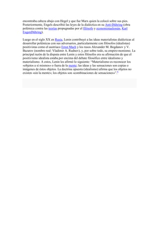 encontraba cabeza abajo con Hegel y que fue Marx quien la colocó sobre sus pies.
Posteriormente, Engels describió las leyes de la dialéctica en su Anti-Dühring (obra
polémica contra las teorías propugnadas por el filósofo y economistaalemán, Karl
EugenDühring).

Luego en el siglo XX en Rusia, Lenin contribuyó a las ideas materialistas dialécticas al
desarrollar polémicas con sus adversarios, particularmente con filósofos (idealistas)
positivistas como el austriaco Ernst Mach y los rusos Alexander M. Bogdanov y V.
Bazarov (nombre real: Vladimir A. Rudnev), y, por sobre todo, su empiro-monismo. La
principal razón de la disputa entre Lenin y estos filósofos era su afirmación de que el
positivismo idealista estaba por encima del debate filosófico entre idealismo y
materialismo. A estos, Lenin les afirmó lo siguiente: “Materialismo es reconocer los
«objetos a sí mismos» o fuera de la mente; las ideas y las sensaciones son copias o
imágenes de éstos objetos. La doctrina opuesta (idealismo) afirma que los objetos no
existen «sin la mente»; los objetos son «combinaciones de sensaciones»”.6
 
